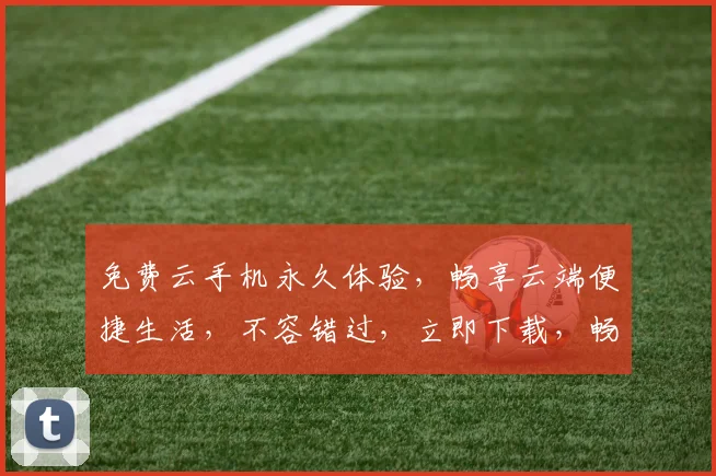 免费云手机永久体验，畅享云端便捷生活，不容错过，立即下载，畅游无限