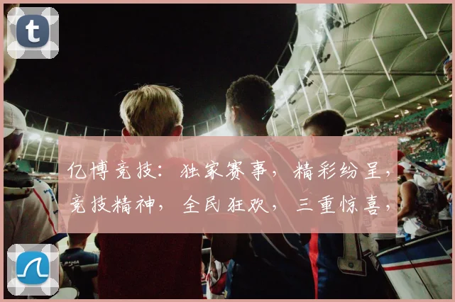 亿博竞技：独家赛事，精彩纷呈，竞技精神，全民狂欢，三重惊喜，不容错过
