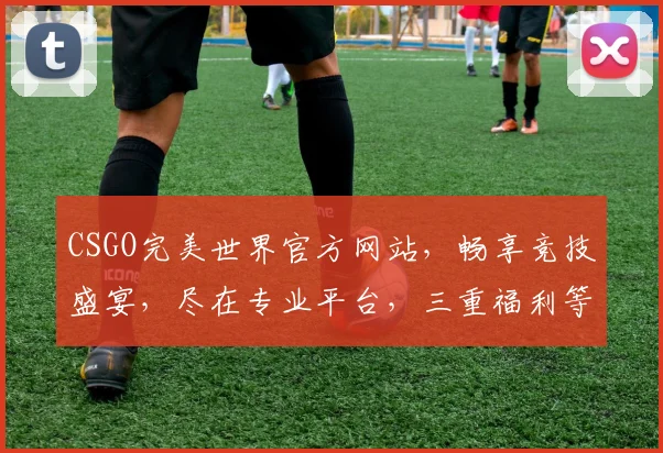 CSGO完美世界官方网站，畅享竞技盛宴，尽在专业平台，三重福利等你来