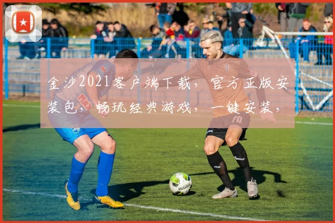 金沙2021客户端下载，官方正版安装包，畅玩经典游戏，一键安装，轻松体验