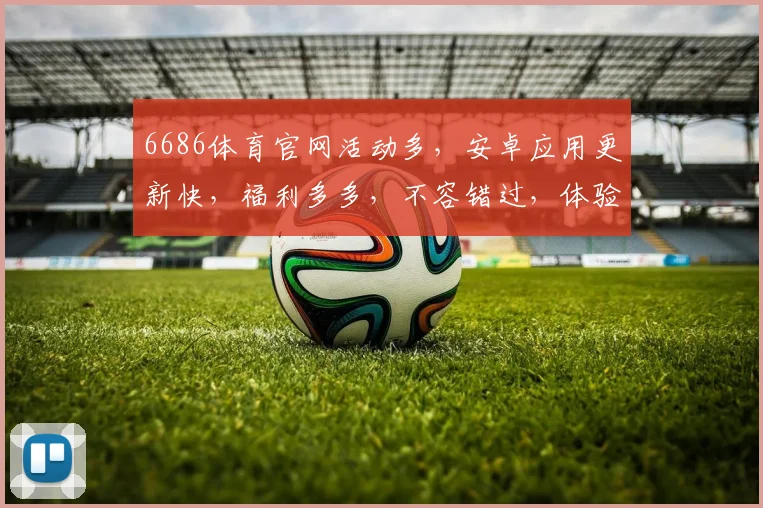 6686体育官网活动多，安卓应用更新快，福利多多，不容错过，体验新版本