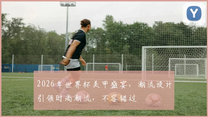 2026年世界杯美甲盛宴，潮流设计引领时尚潮流，不容错过