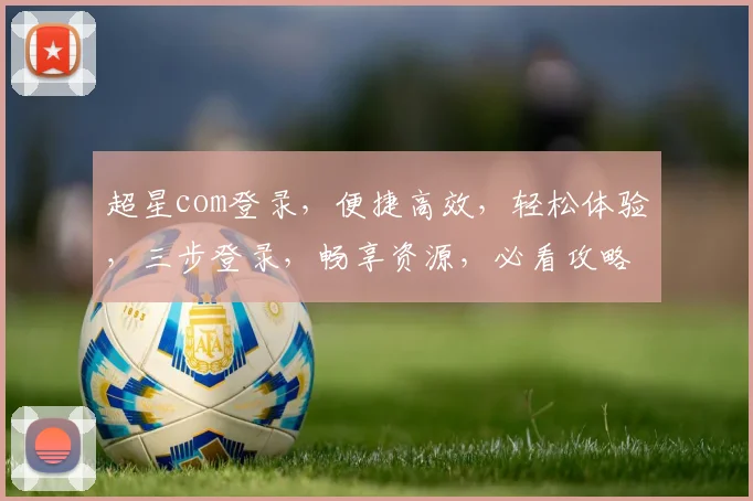超星com登录，便捷高效，轻松体验，三步登录，畅享资源，必看攻略，不容错过