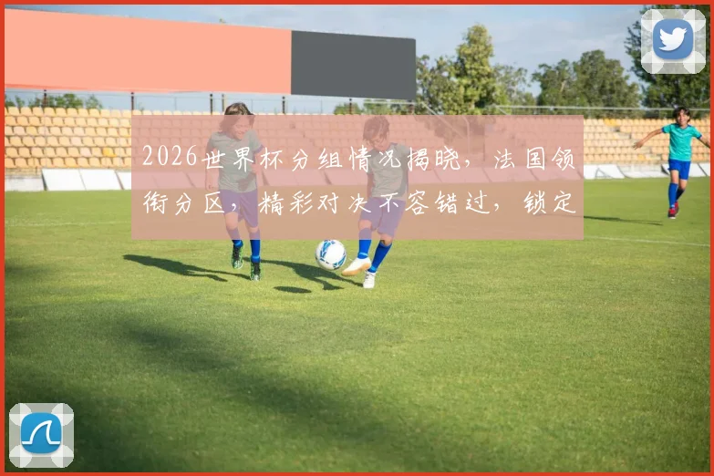 2026世界杯分组情况揭晓，法国领衔分区，精彩对决不容错过，锁定比赛日