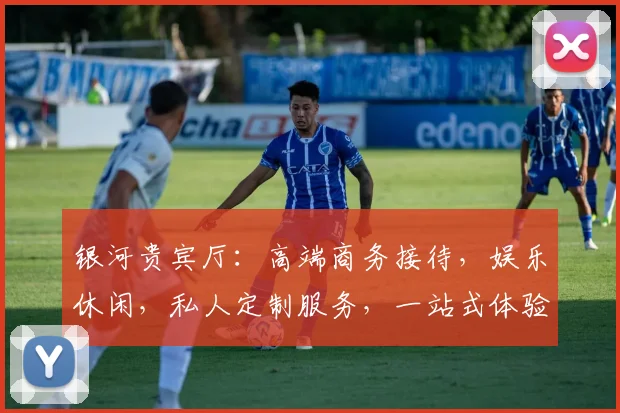 银河贵宾厅：高端商务接待，娱乐休闲，私人定制服务，一站式体验平台