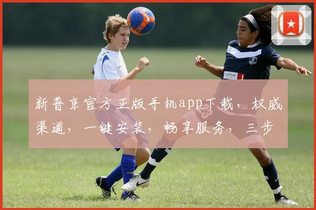 新普京官方正版手机app下载，权威渠道，一键安装，畅享服务，三步轻松拥有